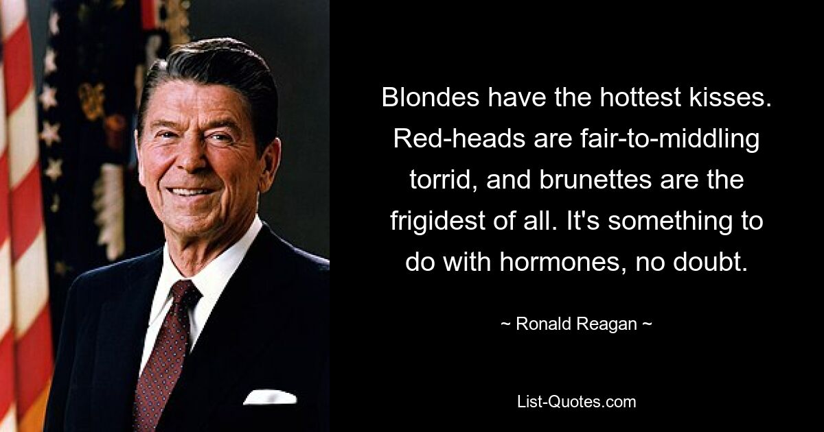 Blondes have the hottest kisses. Red-heads are fair-to-middling torrid, and brunettes are the frigidest of all. It's something to do with hormones, no doubt. — © Ronald Reagan