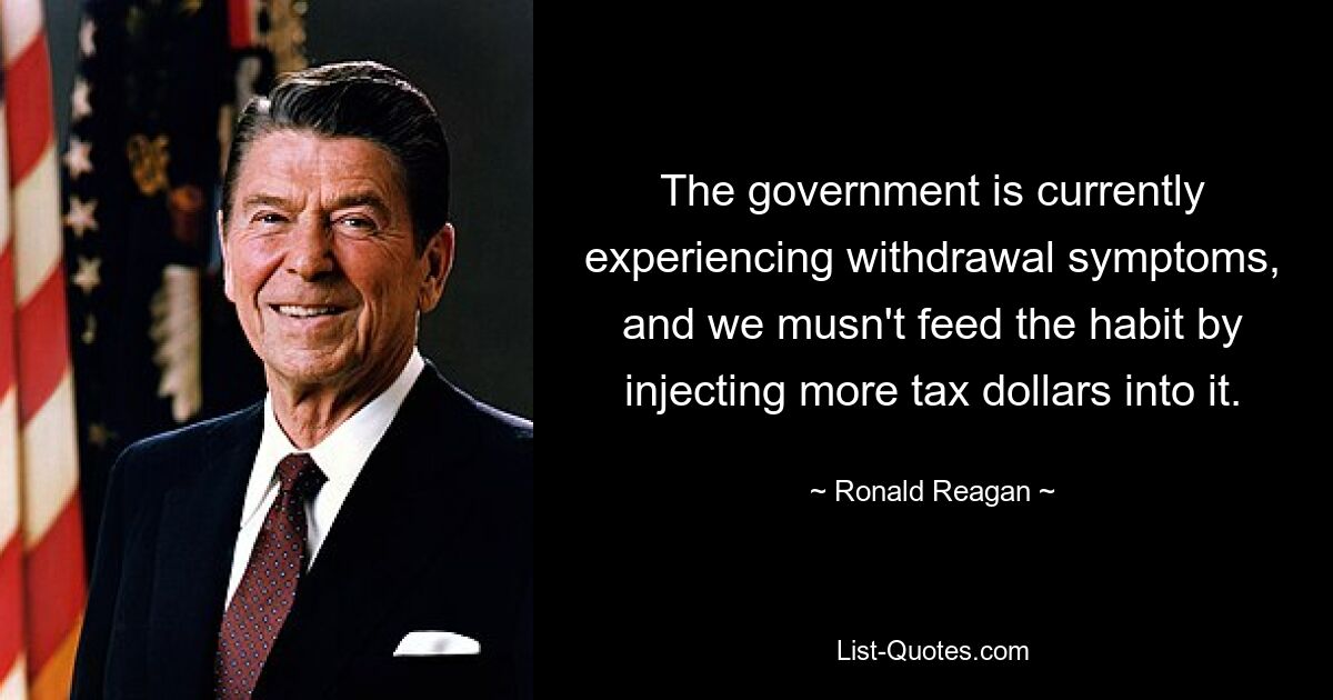 The government is currently experiencing withdrawal symptoms, and we musn't feed the habit by injecting more tax dollars into it. — © Ronald Reagan