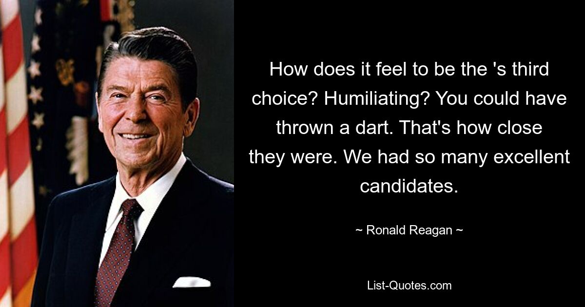 How does it feel to be the 's third choice? Humiliating? You could have thrown a dart. That's how close they were. We had so many excellent candidates. — © Ronald Reagan