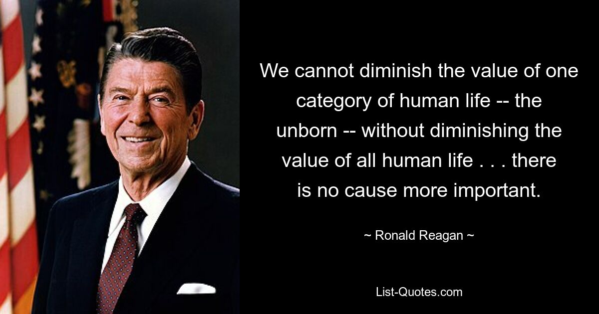 We cannot diminish the value of one category of human life -- the unborn -- without diminishing the value of all human life . . . there is no cause more important. — © Ronald Reagan