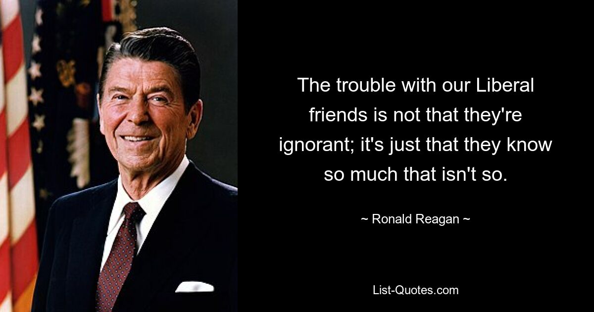 The trouble with our Liberal friends is not that they're ignorant; it's just that they know so much that isn't so. — © Ronald Reagan