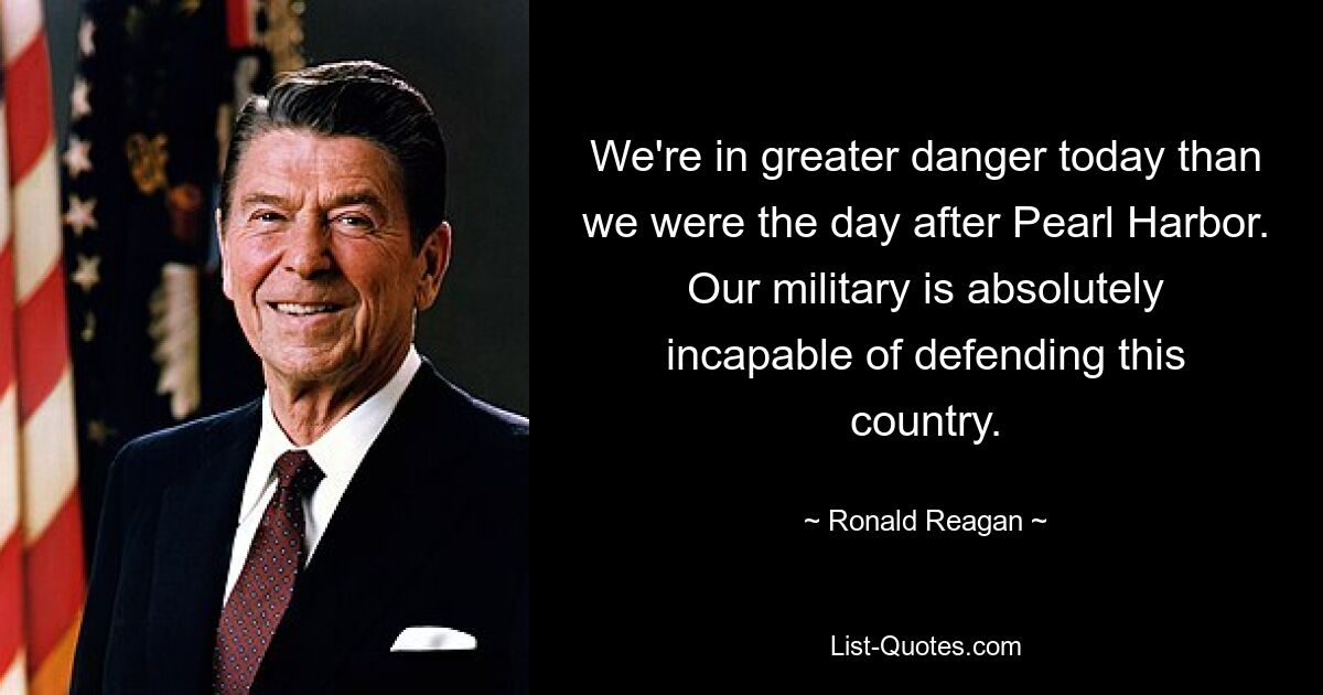 We're in greater danger today than we were the day after Pearl Harbor. Our military is absolutely incapable of defending this country. — © Ronald Reagan