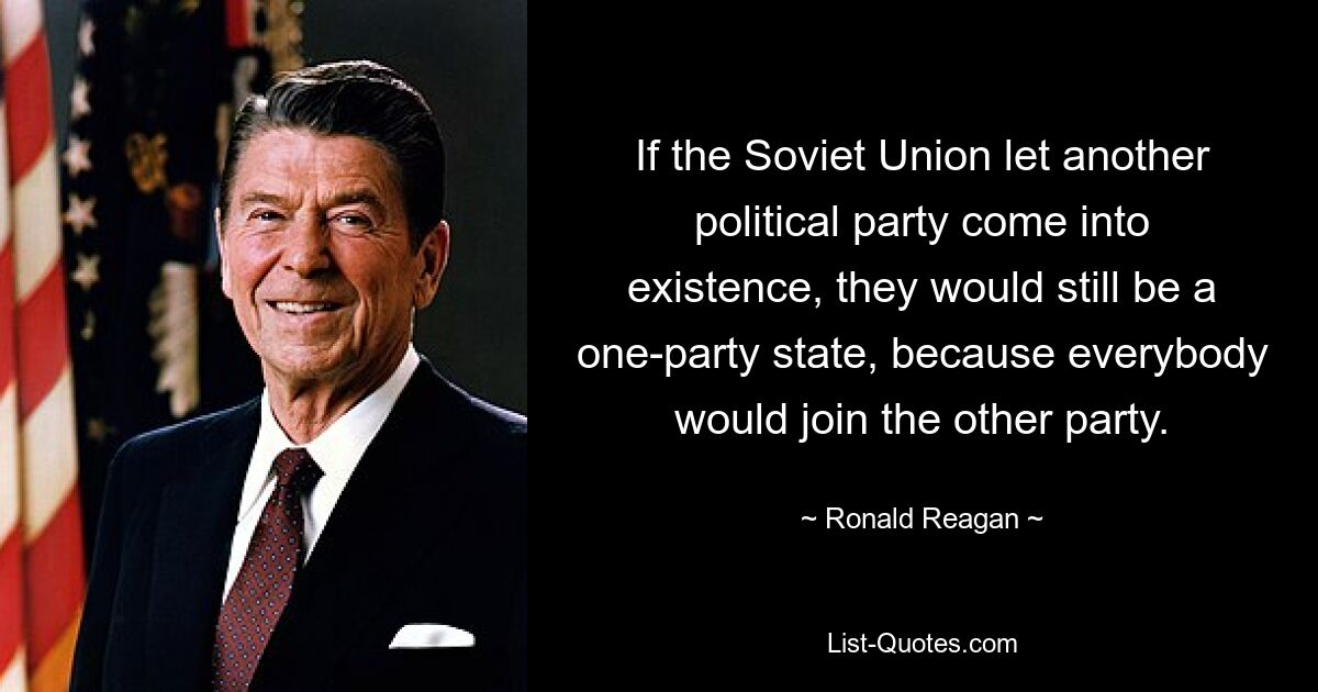 If the Soviet Union let another political party come into existence, they would still be a one-party state, because everybody would join the other party. — © Ronald Reagan