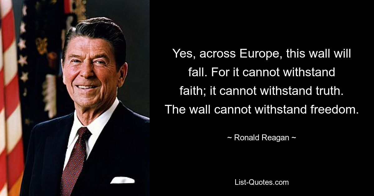 Ja, in ganz Europa wird diese Mauer fallen. Denn es kann dem Glauben nicht standhalten; es kann der Wahrheit nicht standhalten. Die Mauer kann der Freiheit nicht standhalten. — © Ronald Reagan