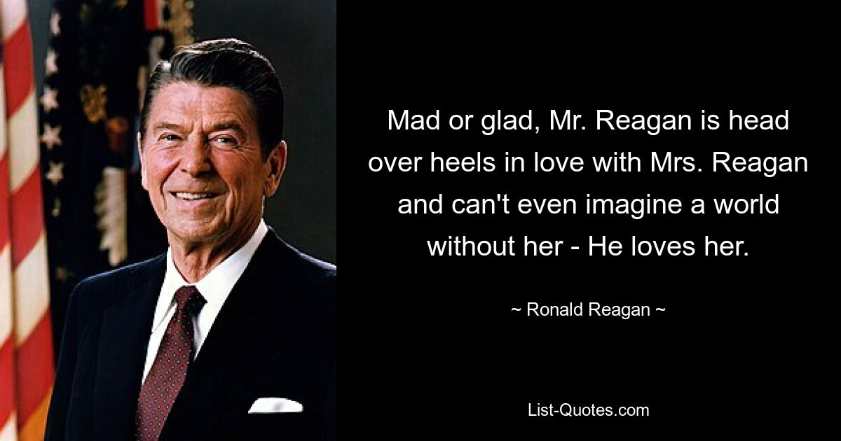 Mad or glad, Mr. Reagan is head over heels in love with Mrs. Reagan and can't even imagine a world without her - He loves her. — © Ronald Reagan