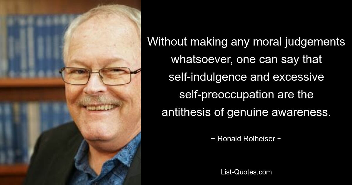 Without making any moral judgements whatsoever, one can say that self-indulgence and excessive self-preoccupation are the antithesis of genuine awareness. — © Ronald Rolheiser