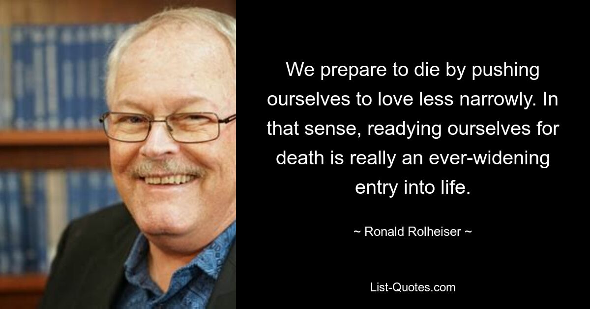 We prepare to die by pushing ourselves to love less narrowly. In that sense, readying ourselves for death is really an ever-widening entry into life. — © Ronald Rolheiser