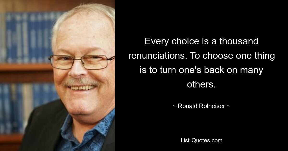 Every choice is a thousand renunciations. To choose one thing is to turn one's back on many others. — © Ronald Rolheiser