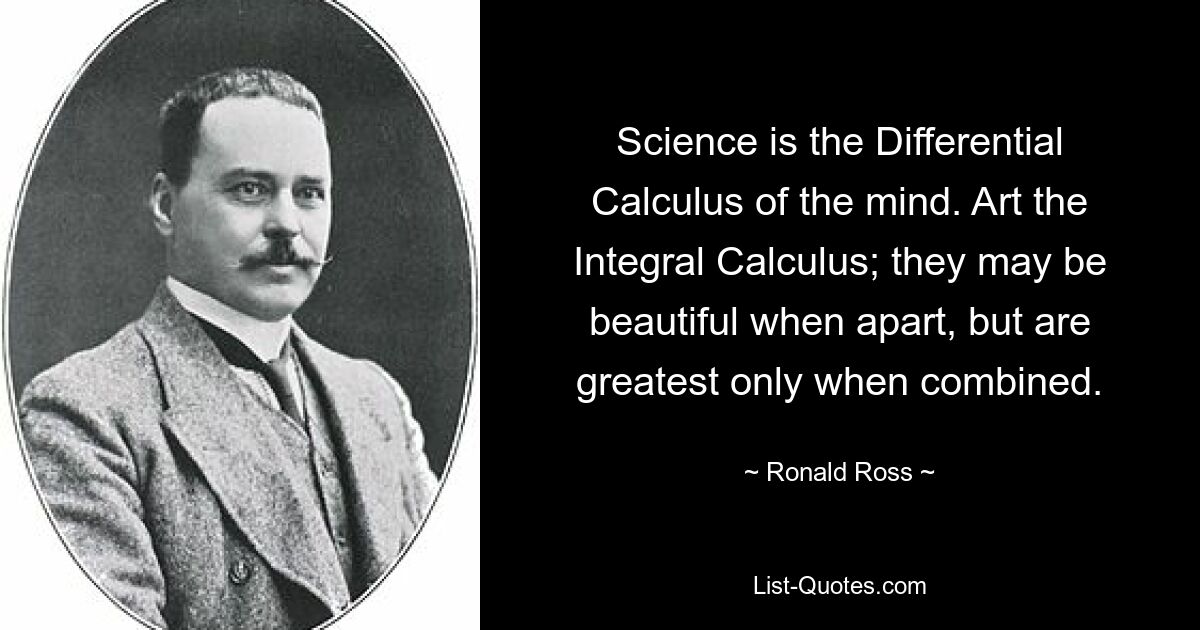 Science is the Differential Calculus of the mind. Art the Integral Calculus; they may be beautiful when apart, but are greatest only when combined. — © Ronald Ross