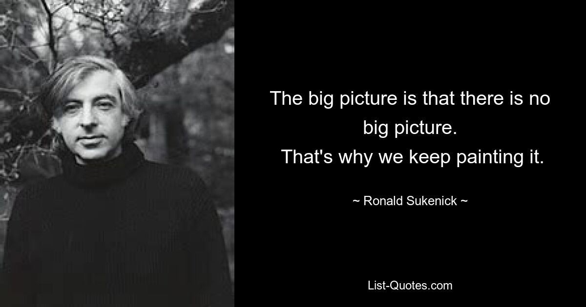 The big picture is that there is no big picture.
 That's why we keep painting it. — © Ronald Sukenick