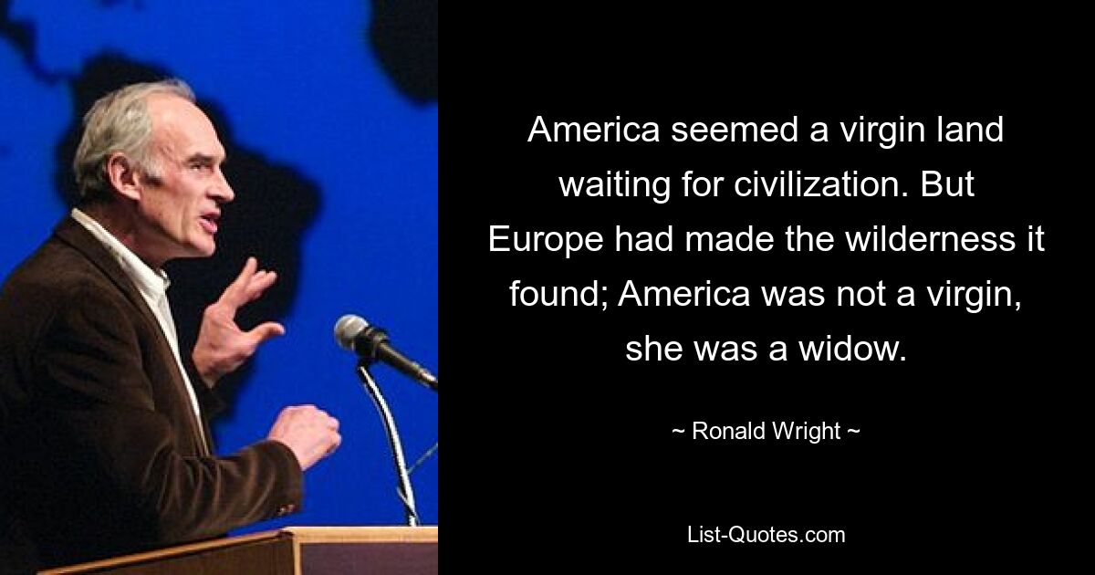 America seemed a virgin land waiting for civilization. But Europe had made the wilderness it found; America was not a virgin, she was a widow. — © Ronald Wright