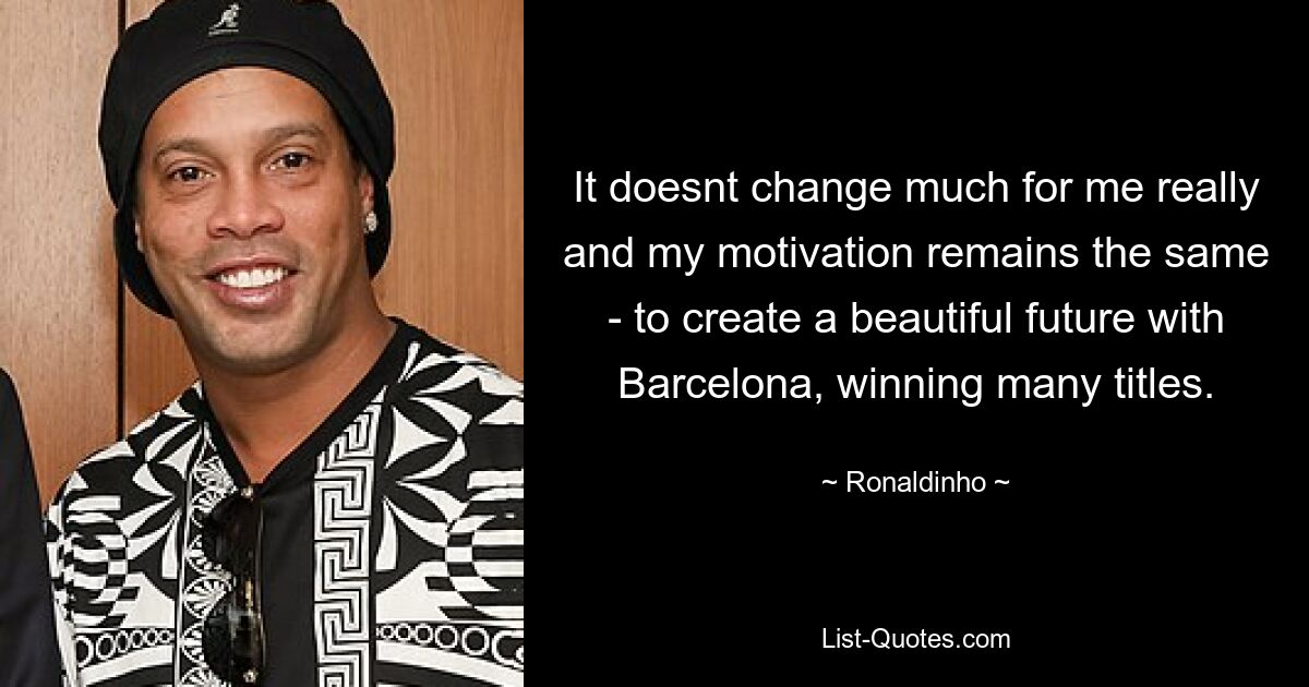 It doesnt change much for me really and my motivation remains the same - to create a beautiful future with Barcelona, winning many titles. — © Ronaldinho