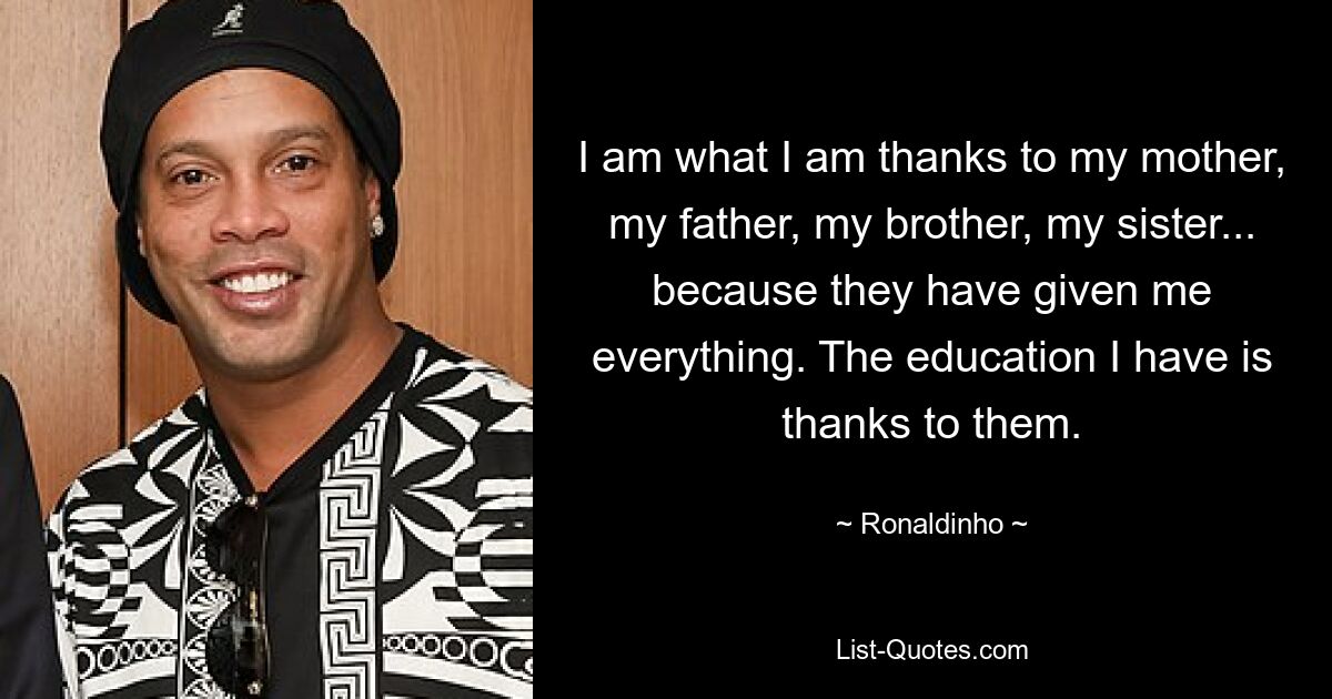 I am what I am thanks to my mother, my father, my brother, my sister... because they have given me everything. The education I have is thanks to them. — © Ronaldinho