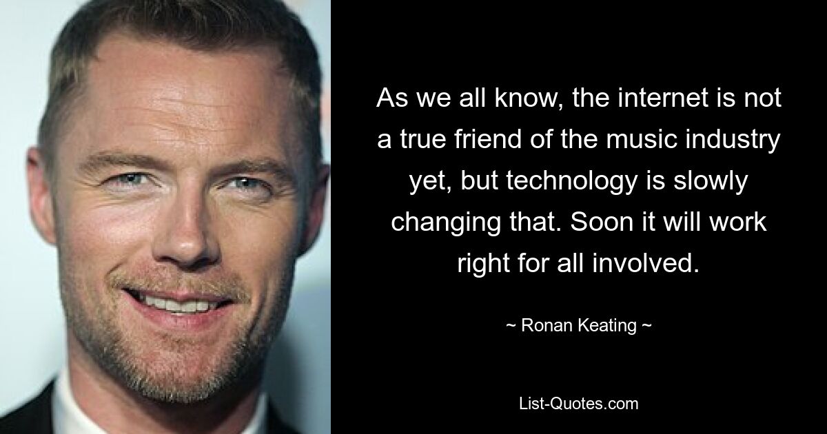 As we all know, the internet is not a true friend of the music industry yet, but technology is slowly changing that. Soon it will work right for all involved. — © Ronan Keating