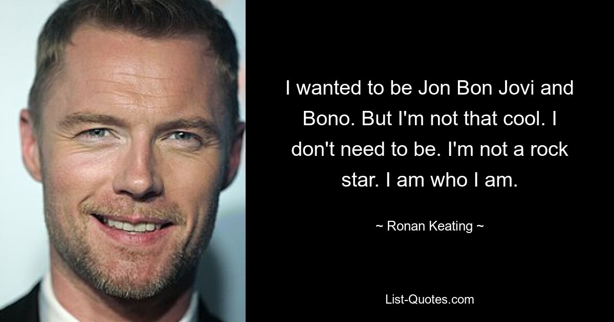 I wanted to be Jon Bon Jovi and Bono. But I'm not that cool. I don't need to be. I'm not a rock star. I am who I am. — © Ronan Keating