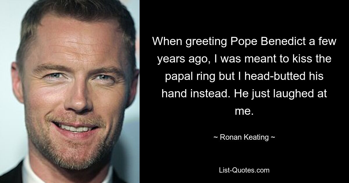 When greeting Pope Benedict a few years ago, I was meant to kiss the papal ring but I head-butted his hand instead. He just laughed at me. — © Ronan Keating