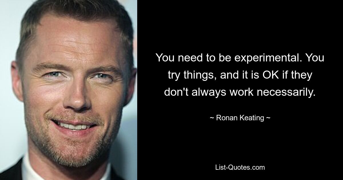 You need to be experimental. You try things, and it is OK if they don't always work necessarily. — © Ronan Keating