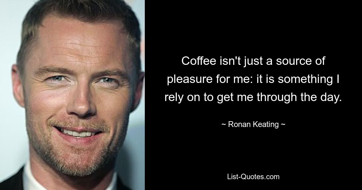 Coffee isn't just a source of pleasure for me: it is something I rely on to get me through the day. — © Ronan Keating