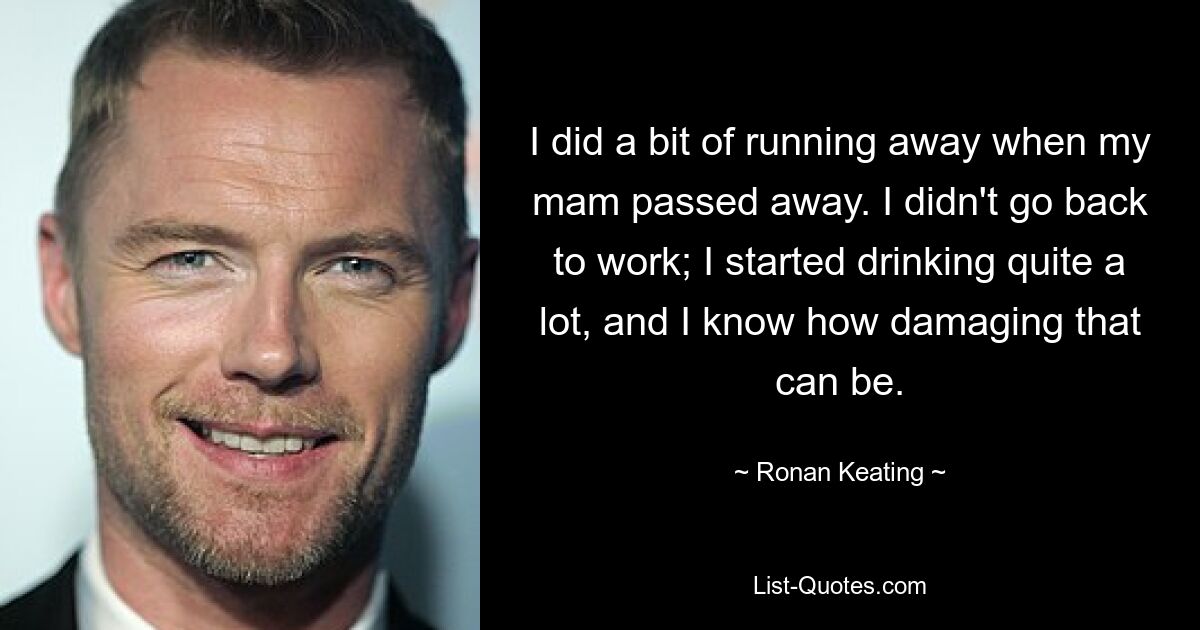 I did a bit of running away when my mam passed away. I didn't go back to work; I started drinking quite a lot, and I know how damaging that can be. — © Ronan Keating