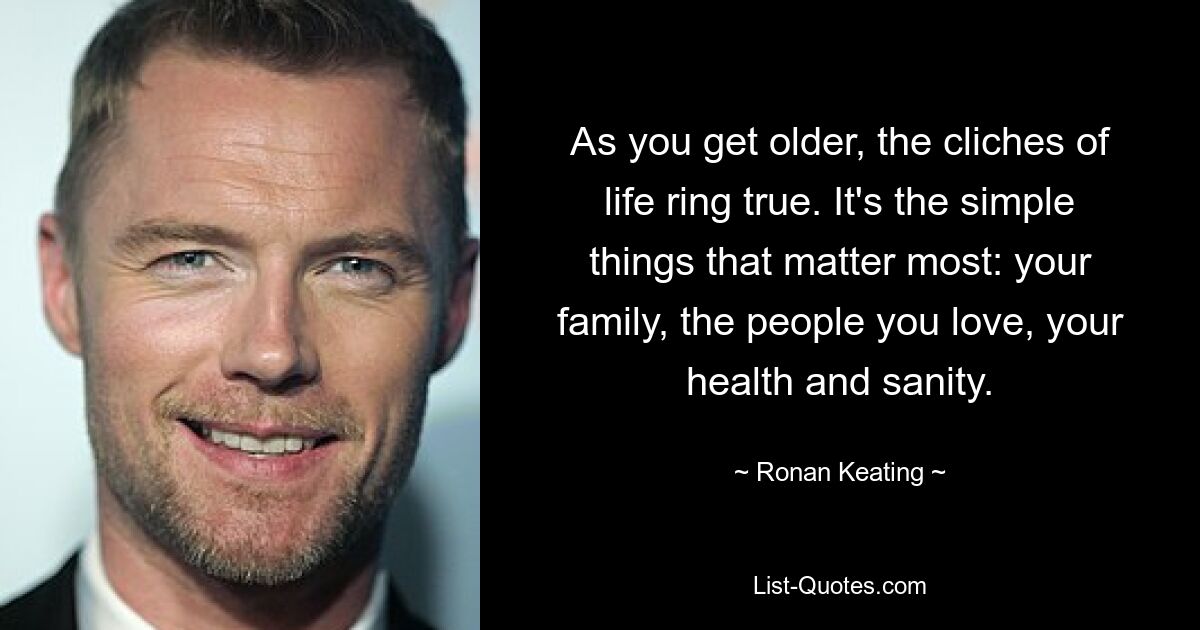 As you get older, the cliches of life ring true. It's the simple things that matter most: your family, the people you love, your health and sanity. — © Ronan Keating