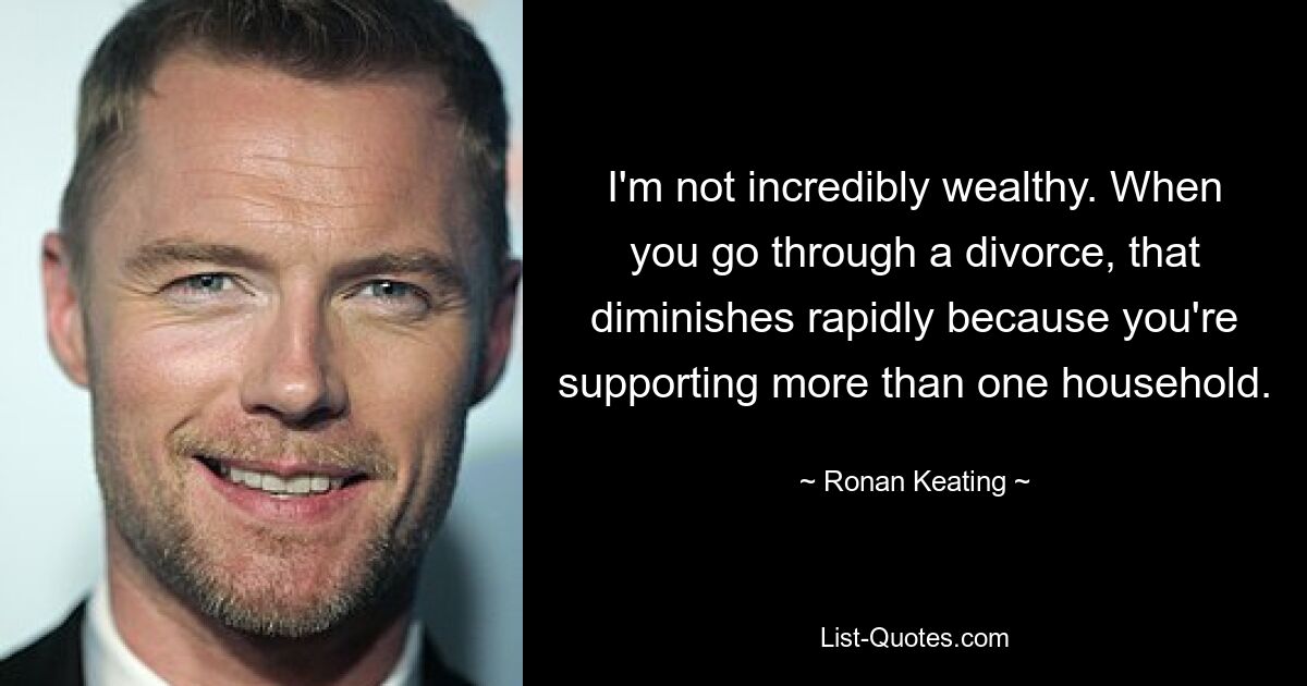 I'm not incredibly wealthy. When you go through a divorce, that diminishes rapidly because you're supporting more than one household. — © Ronan Keating