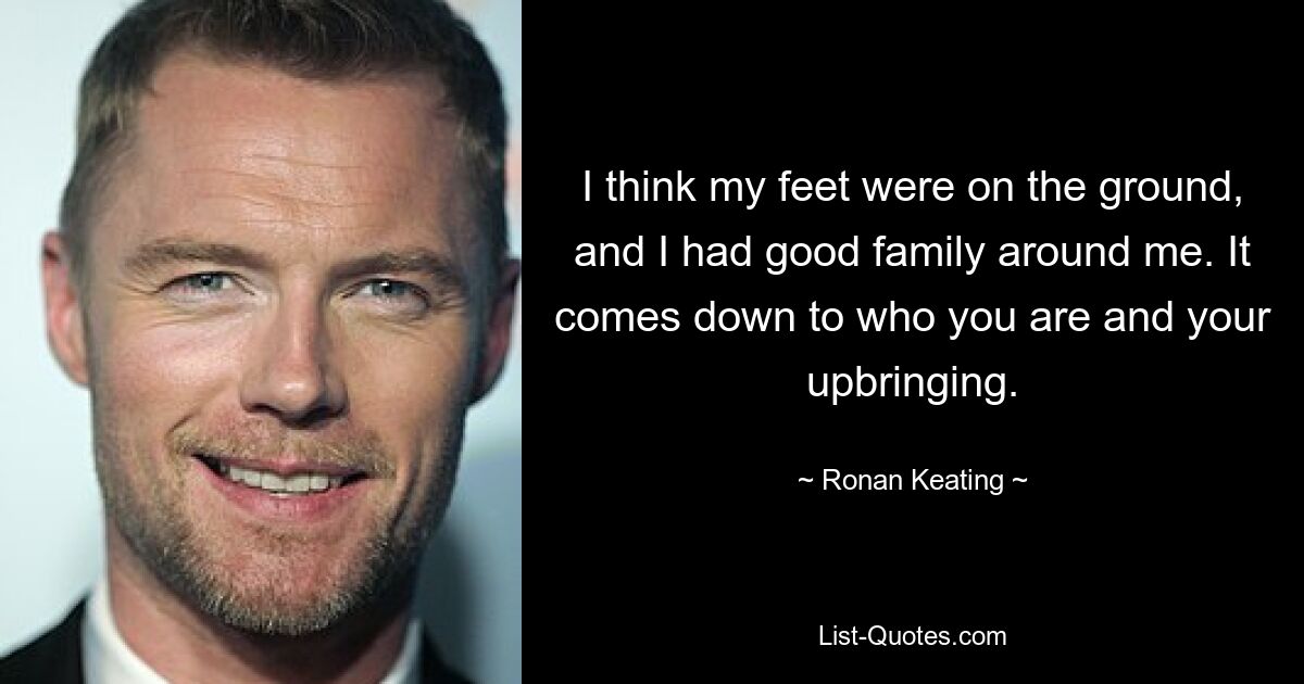 I think my feet were on the ground, and I had good family around me. It comes down to who you are and your upbringing. — © Ronan Keating