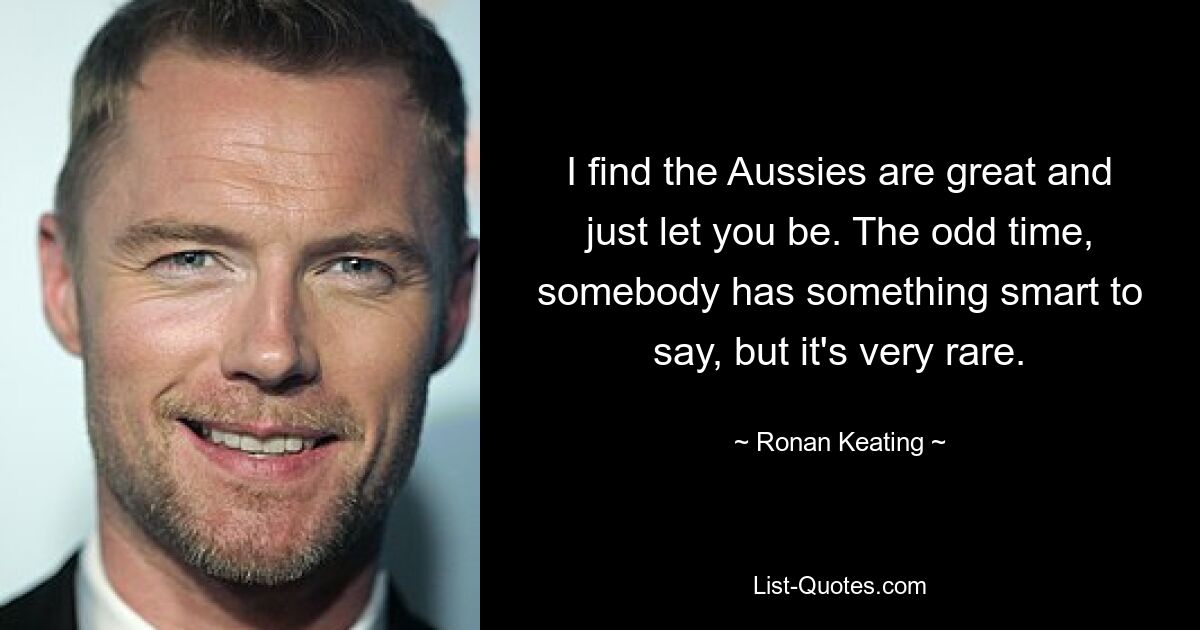 I find the Aussies are great and just let you be. The odd time, somebody has something smart to say, but it's very rare. — © Ronan Keating