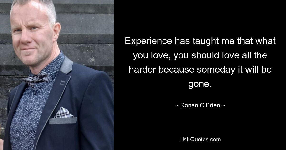 Experience has taught me that what you love, you should love all the harder because someday it will be gone. — © Ronan O'Brien