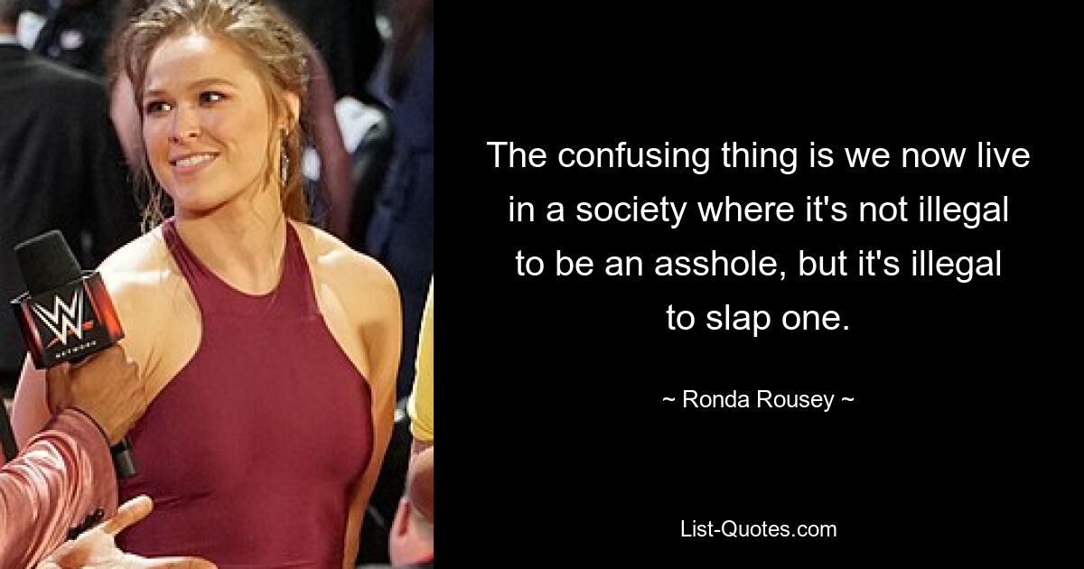 The confusing thing is we now live in a society where it's not illegal to be an asshole, but it's illegal to slap one. — © Ronda Rousey