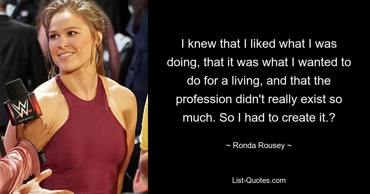 I knew that I liked what I was doing, that it was what I wanted to do for a living, and that the profession didn't really exist so much. So I had to create it.? — © Ronda Rousey