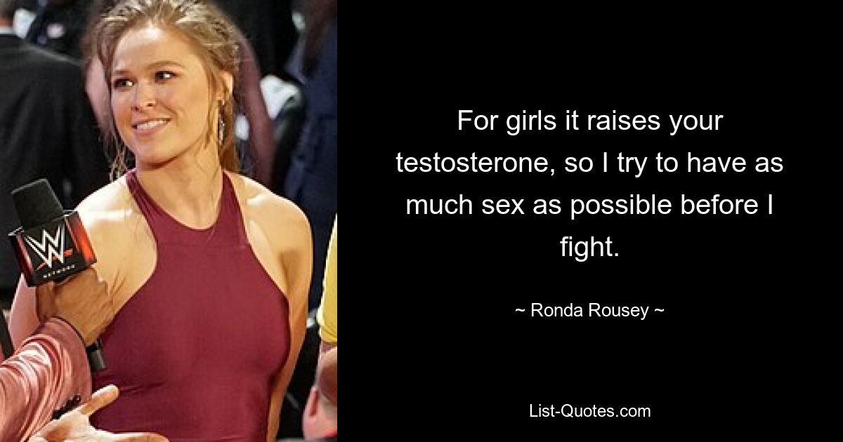 For girls it raises your testosterone, so I try to have as much sex as possible before I fight. — © Ronda Rousey