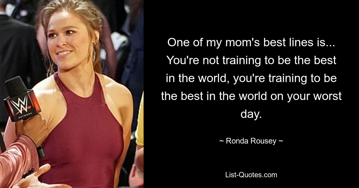 One of my mom's best lines is... You're not training to be the best in the world, you're training to be the best in the world on your worst day. — © Ronda Rousey