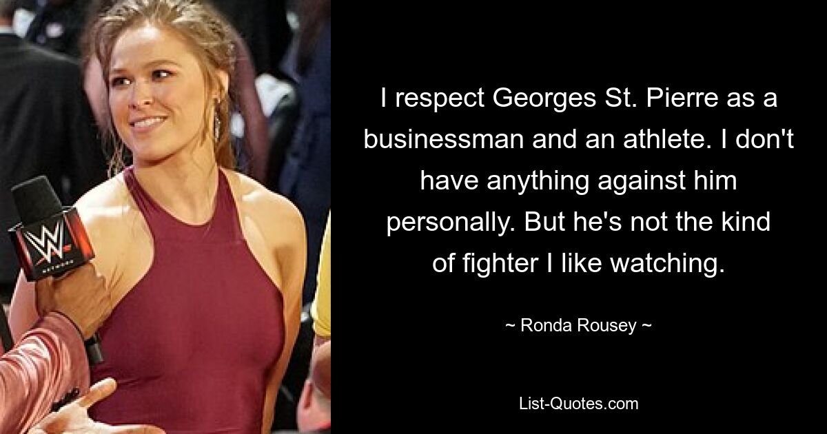 I respect Georges St. Pierre as a businessman and an athlete. I don't have anything against him personally. But he's not the kind of fighter I like watching. — © Ronda Rousey