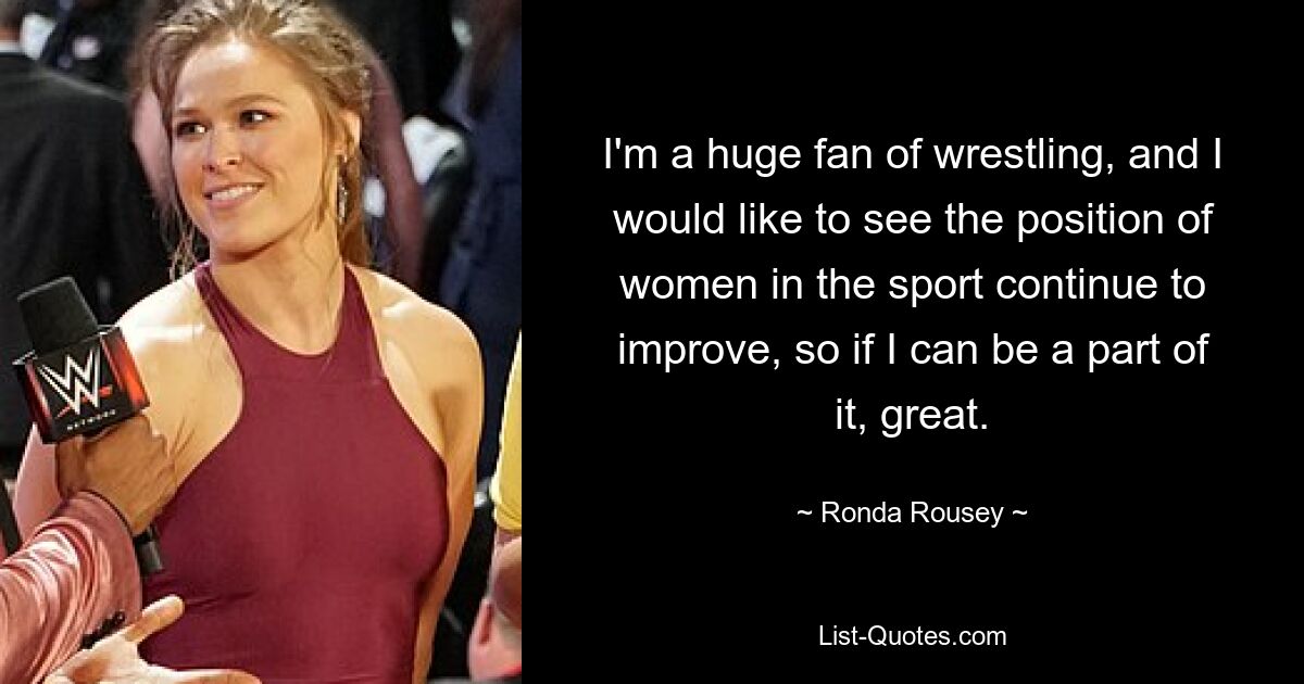 I'm a huge fan of wrestling, and I would like to see the position of women in the sport continue to improve, so if I can be a part of it, great. — © Ronda Rousey