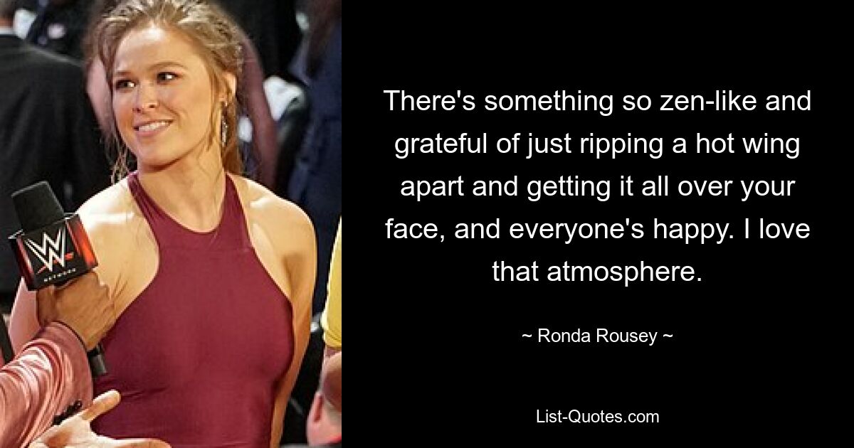 There's something so zen-like and grateful of just ripping a hot wing apart and getting it all over your face, and everyone's happy. I love that atmosphere. — © Ronda Rousey