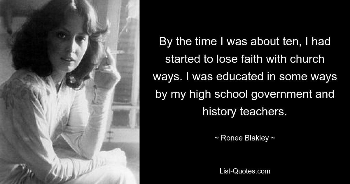 By the time I was about ten, I had started to lose faith with church ways. I was educated in some ways by my high school government and history teachers. — © Ronee Blakley