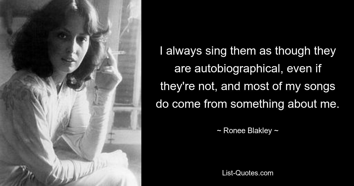 I always sing them as though they are autobiographical, even if they're not, and most of my songs do come from something about me. — © Ronee Blakley