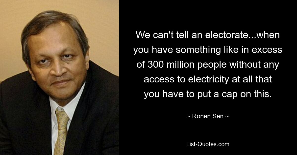 We can't tell an electorate...when you have something like in excess of 300 million people without any access to electricity at all that you have to put a cap on this. — © Ronen Sen