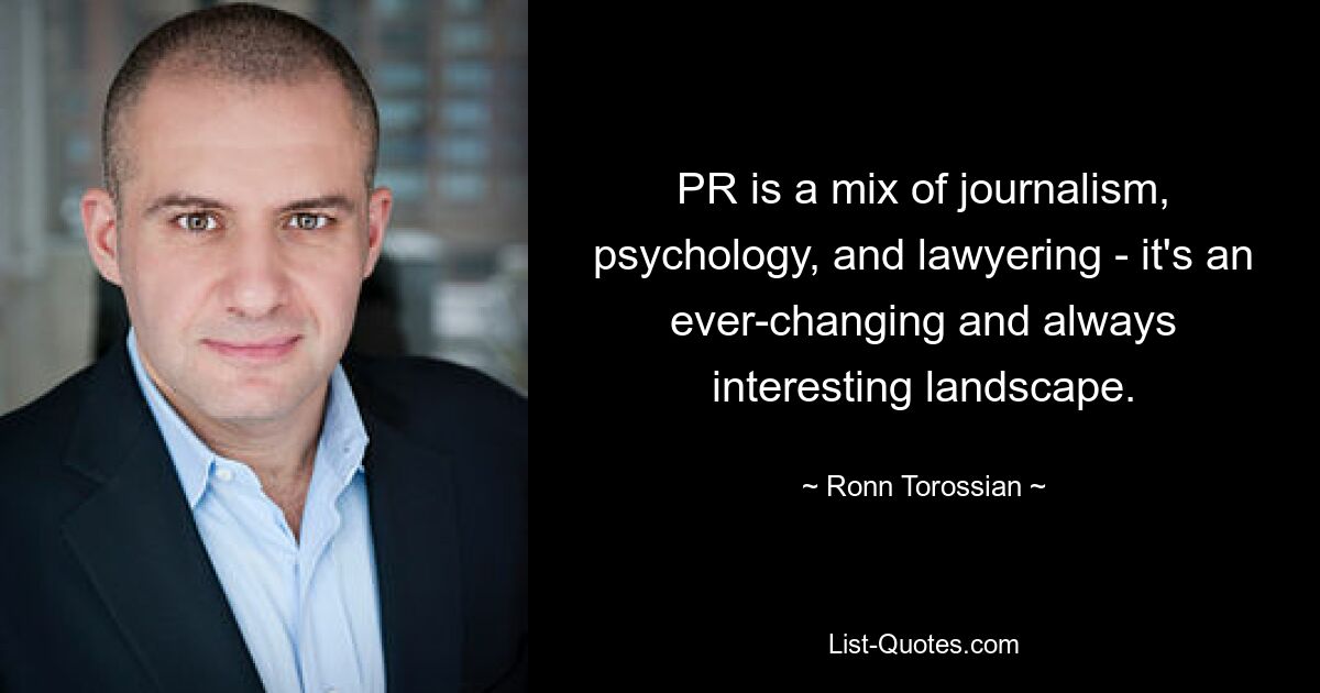 PR is a mix of journalism, psychology, and lawyering - it's an ever-changing and always interesting landscape. — © Ronn Torossian