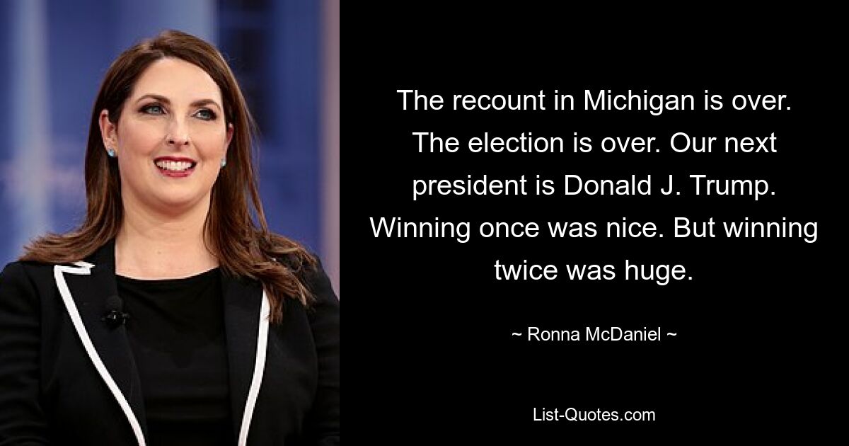 The recount in Michigan is over. The election is over. Our next president is Donald J. Trump. Winning once was nice. But winning twice was huge. — © Ronna McDaniel