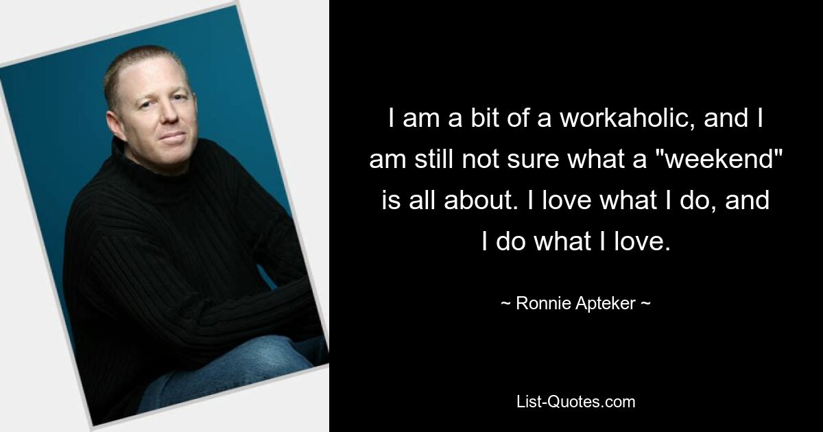 I am a bit of a workaholic, and I am still not sure what a "weekend" is all about. I love what I do, and I do what I love. — © Ronnie Apteker