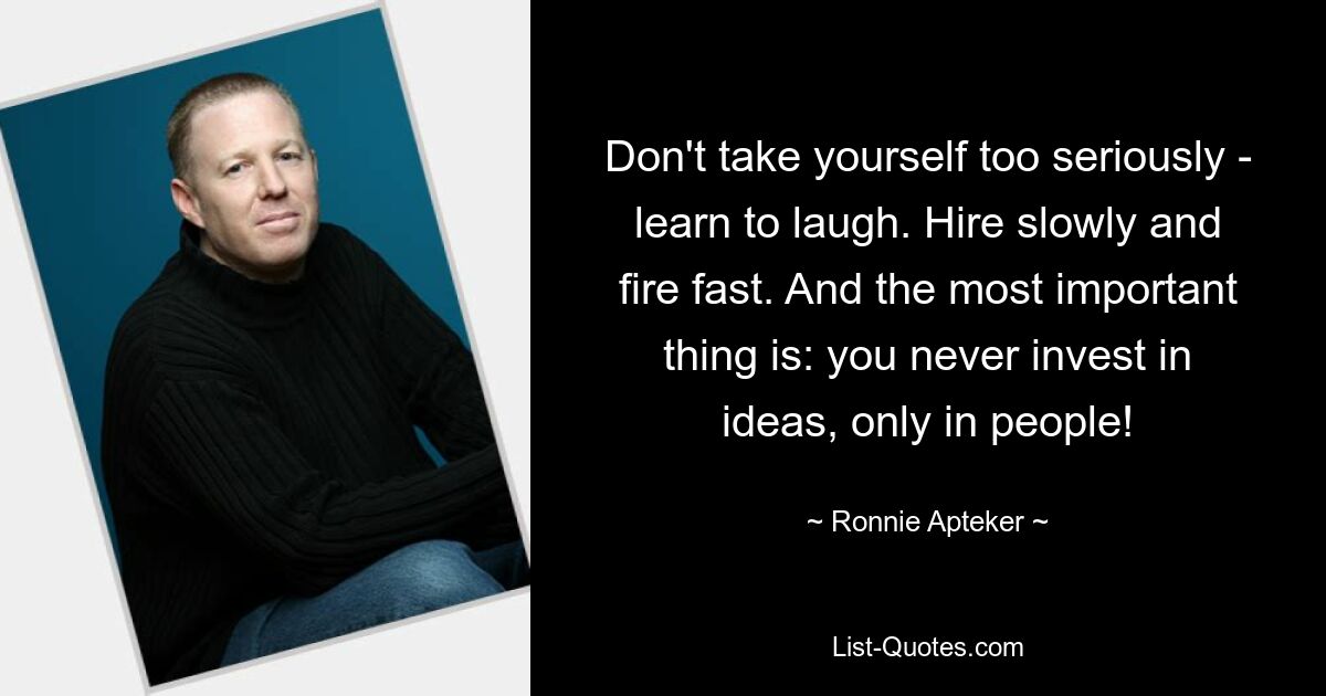 Don't take yourself too seriously - learn to laugh. Hire slowly and fire fast. And the most important thing is: you never invest in ideas, only in people! — © Ronnie Apteker