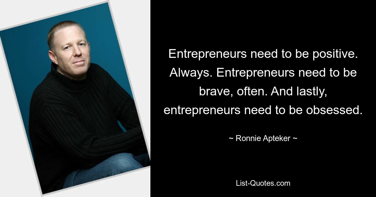 Entrepreneurs need to be positive. Always. Entrepreneurs need to be brave, often. And lastly, entrepreneurs need to be obsessed. — © Ronnie Apteker