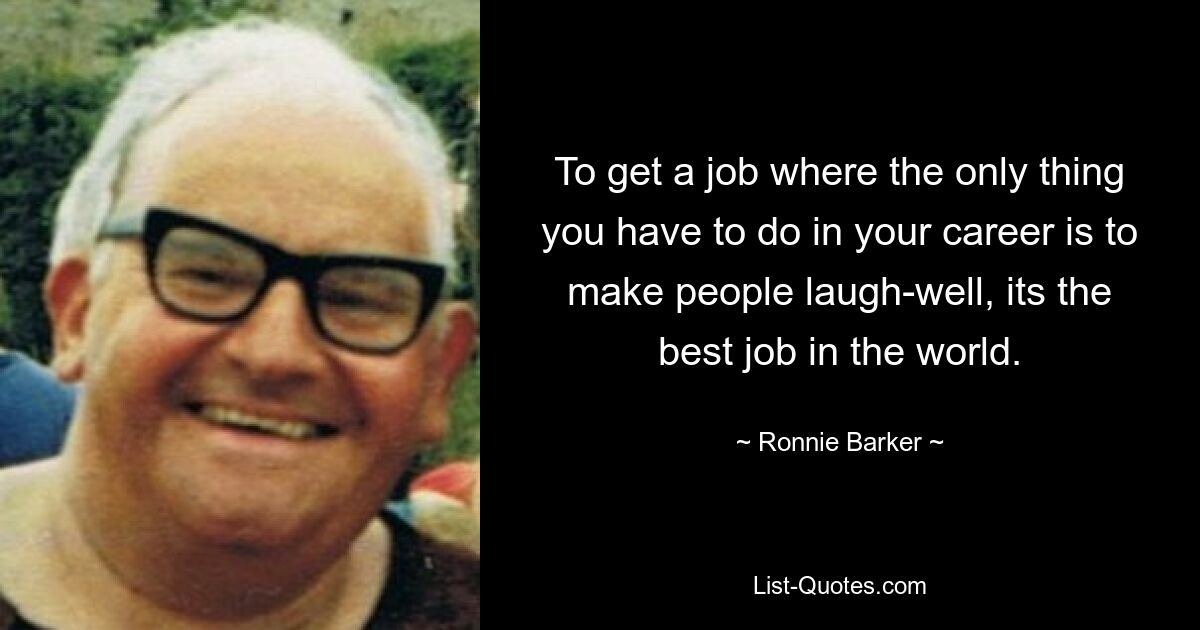 To get a job where the only thing you have to do in your career is to make people laugh-well, its the best job in the world. — © Ronnie Barker