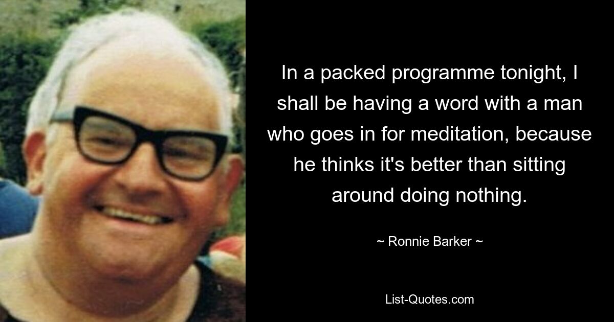 In a packed programme tonight, I shall be having a word with a man who goes in for meditation, because he thinks it's better than sitting around doing nothing. — © Ronnie Barker