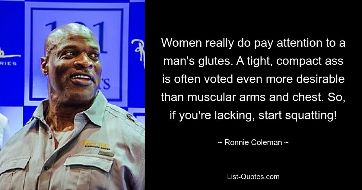 Women really do pay attention to a man's glutes. A tight, compact ass is often voted even more desirable than muscular arms and chest. So, if you're lacking, start squatting! — © Ronnie Coleman