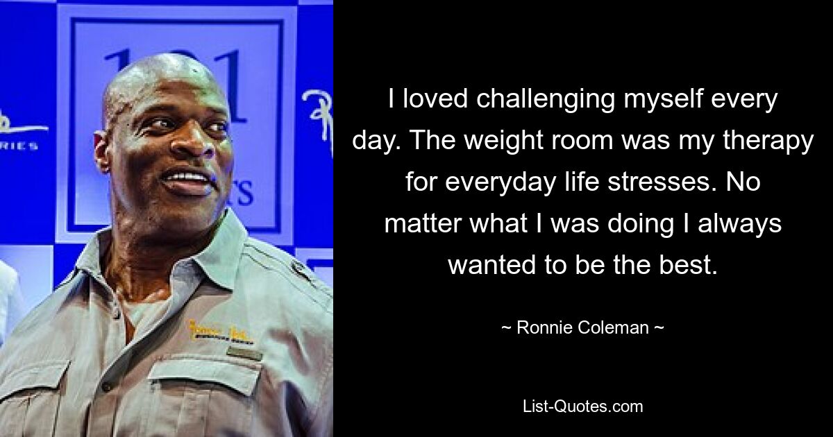 I loved challenging myself every day. The weight room was my therapy for everyday life stresses. No matter what I was doing I always wanted to be the best. — © Ronnie Coleman