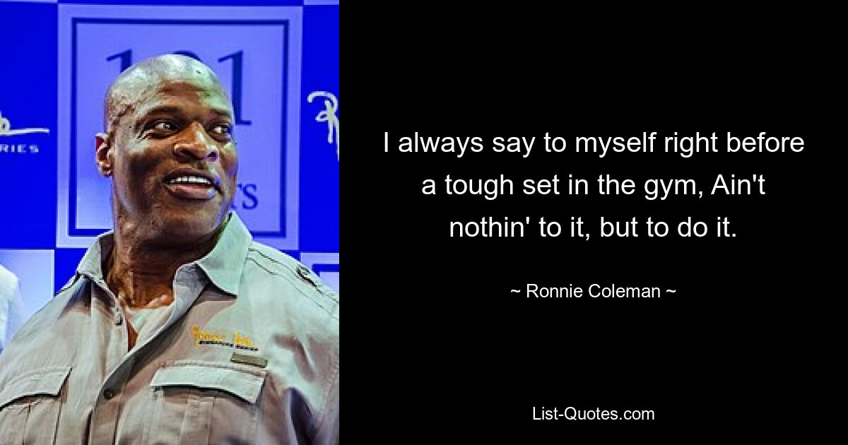 I always say to myself right before a tough set in the gym, Ain't nothin' to it, but to do it. — © Ronnie Coleman