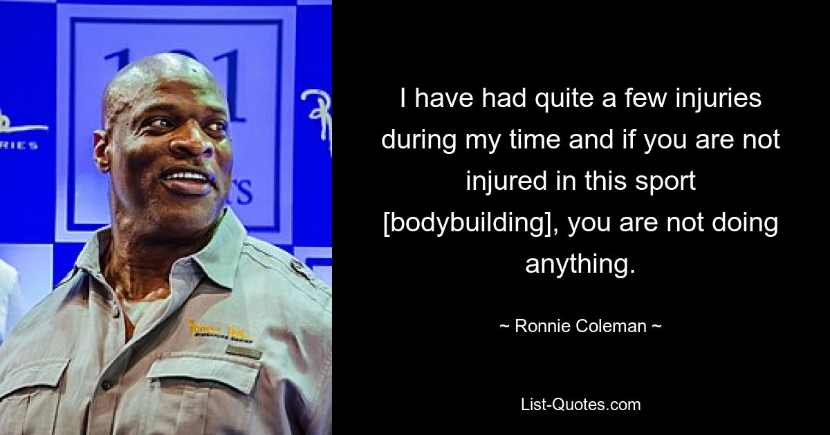 I have had quite a few injuries during my time and if you are not injured in this sport [bodybuilding], you are not doing anything. — © Ronnie Coleman