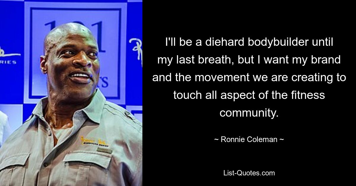 I'll be a diehard bodybuilder until my last breath, but I want my brand and the movement we are creating to touch all aspect of the fitness community. — © Ronnie Coleman